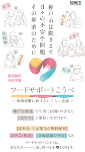 神戸市在住 で生活にお困りの方なら どなたでも ご参加いただけます。【食料品・生活用品の無料配布】 【困りごと相談】 【支援情報の発信】 など、フードサポートこうべは、あなたのハートに差し伸べる手となります。